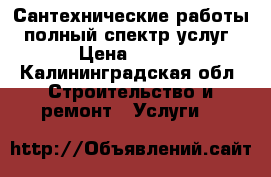 Сантехнические работы - полный спектр услуг. › Цена ­ 350 - Калининградская обл. Строительство и ремонт » Услуги   